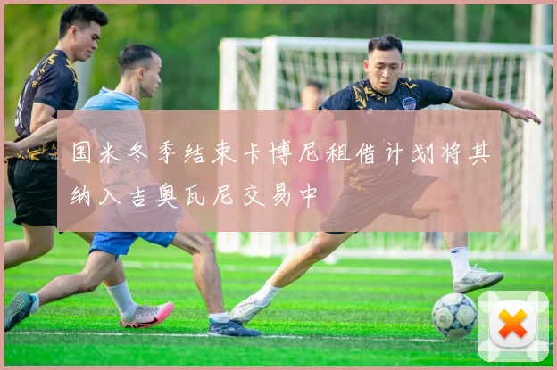 国米冬季结束卡博尼租借计划将其纳入吉奥瓦尼交易中