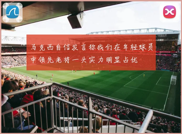 马克西自信发言称我们在年轻球员中领先老将一头实力明显占优