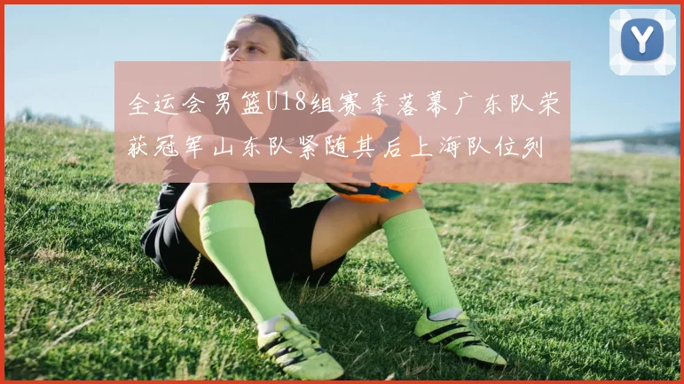 全运会男篮U18组赛季落幕广东队荣获冠军山东队紧随其后上海队位列第三