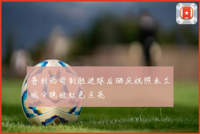 普利西奇制胜进球后晒庆祝照米兰城今晚被红色点亮