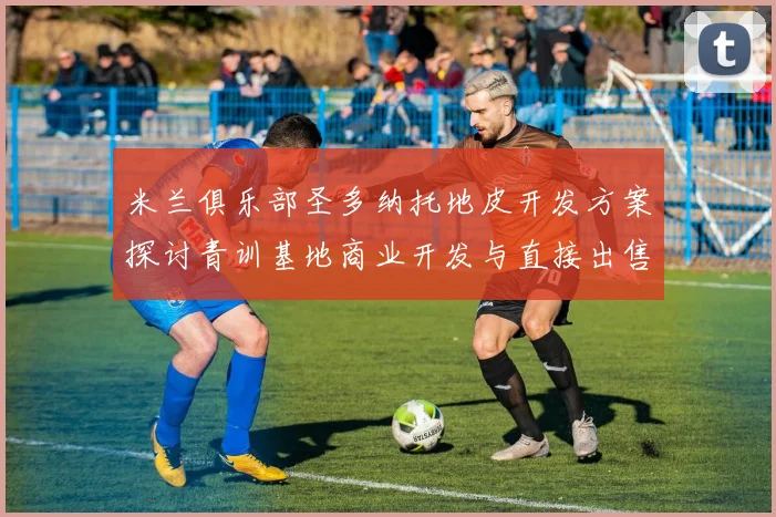 米兰俱乐部圣多纳托地皮开发方案探讨青训基地商业开发与直接出售的利弊分析