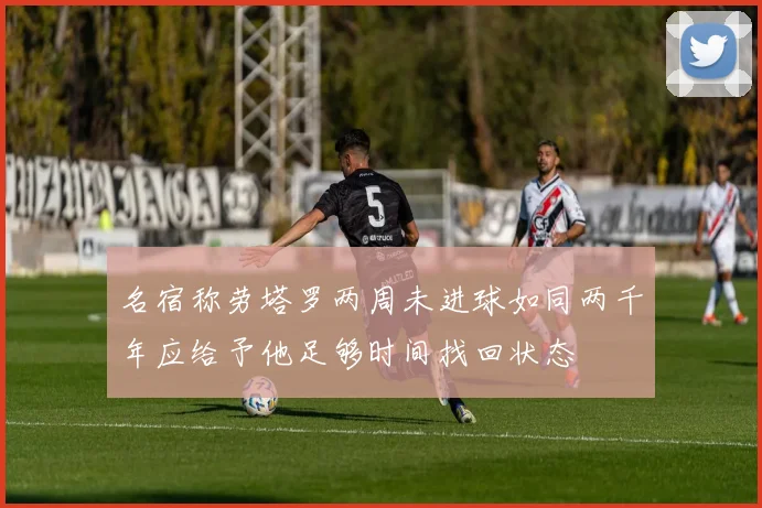 名宿称劳塔罗两周未进球如同两千年应给予他足够时间找回状态