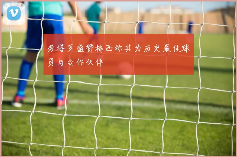 劳塔罗盛赞梅西称其为历史最佳球员与合作伙伴