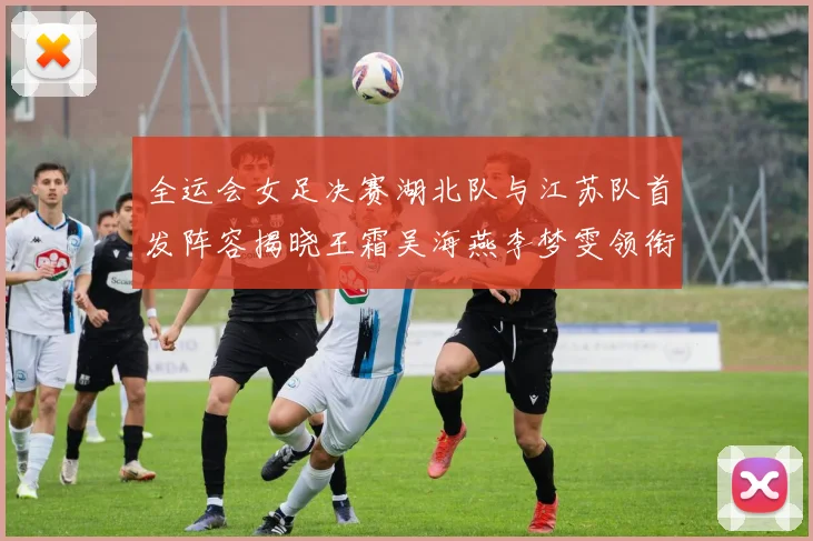 全运会女足决赛湖北队与江苏队首发阵容揭晓王霜吴海燕李梦雯领衔出战