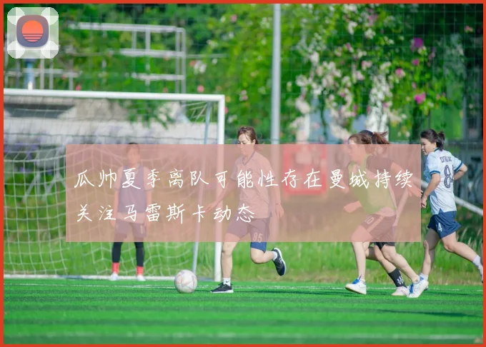 瓜帅夏季离队可能性存在曼城持续关注马雷斯卡动态