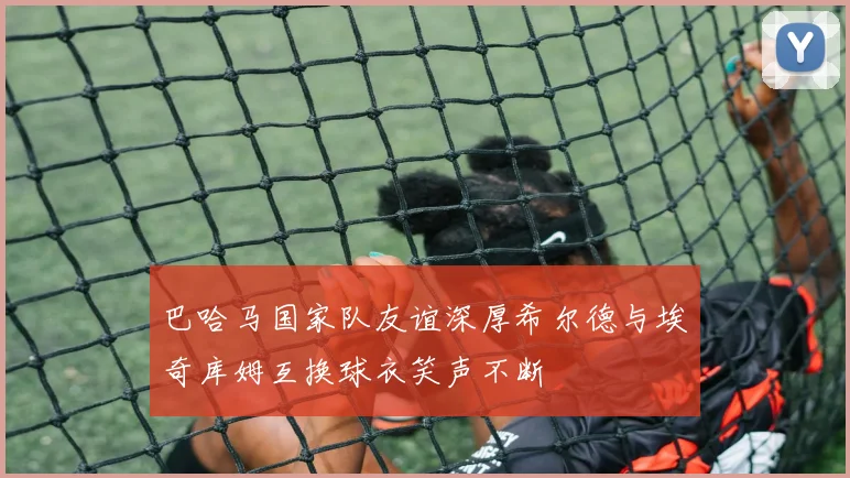 巴哈马国家队友谊深厚希尔德与埃奇库姆互换球衣笑声不断