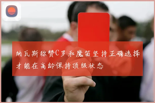 纳瓦斯称赞C罗和魔笛坚持正确选择才能在高龄保持顶级状态