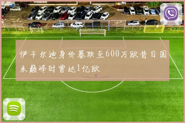 伊卡尔迪身价暴跌至600万欧昔日国米巅峰时曾达1亿欧
