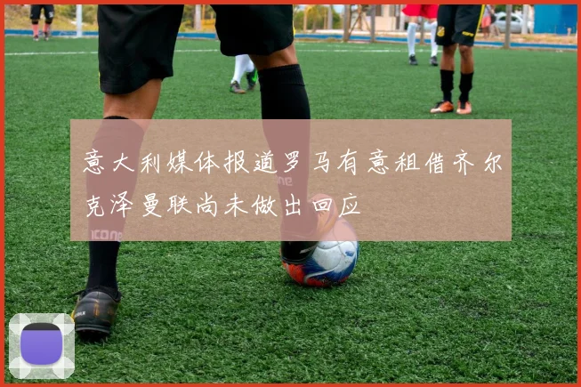 意大利媒体报道罗马有意租借齐尔克泽曼联尚未做出回应
