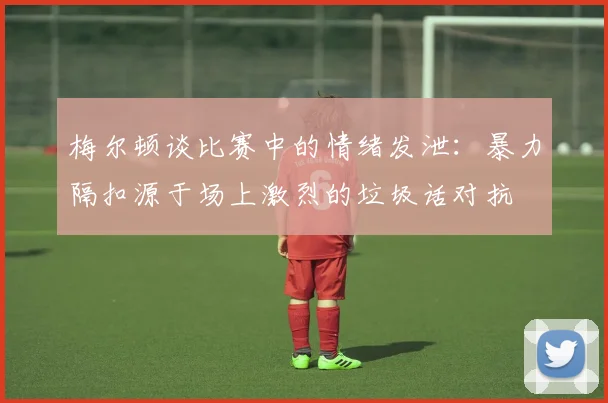 梅尔顿谈比赛中的情绪发泄：暴力隔扣源于场上激烈的垃圾话对抗