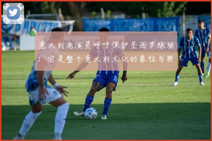 意大利老演员呼吁保护圣西罗球场：它是整个意大利文化的象征与骄傲