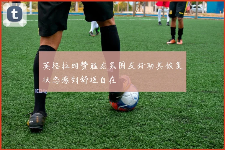 英格拉姆赞猛龙氛围友好助其恢复状态感到舒适自在