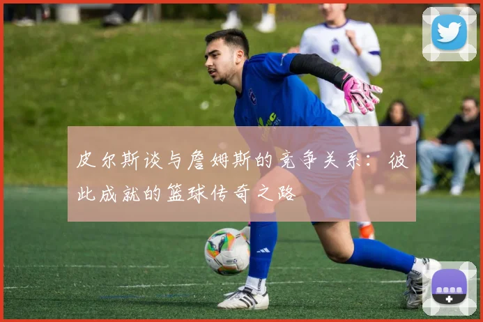 皮尔斯谈与詹姆斯的竞争关系：彼此成就的篮球传奇之路