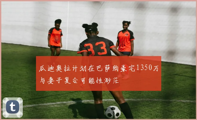 瓜迪奥拉计划在巴萨购豪宅1350万与妻子复合可能性渺茫