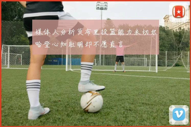 媒体人分析莫布里投篮能力米切尔哈登心知肚明却不愿直言