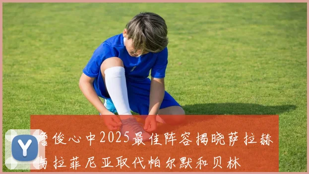 詹俊心中2025最佳阵容揭晓萨拉赫与拉菲尼亚取代帕尔默和贝林