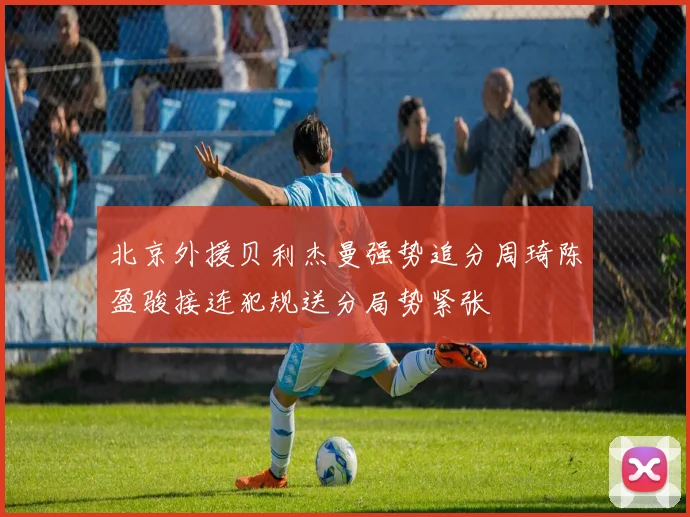 北京外援贝利杰曼强势追分周琦陈盈骏接连犯规送分局势紧张