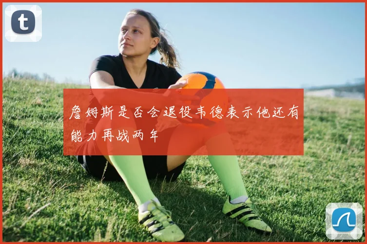 詹姆斯是否会退役韦德表示他还有能力再战两年