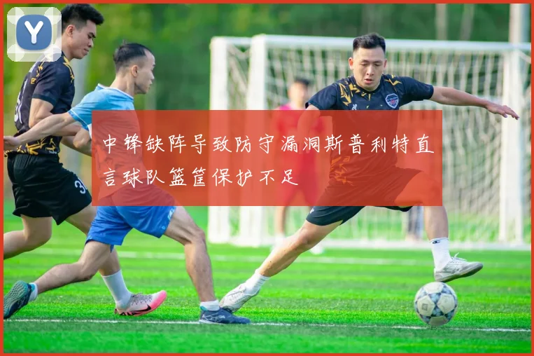 中锋缺阵导致防守漏洞斯普利特直言球队篮筐保护不足