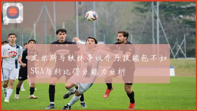 皮尔斯与铁林争议乔丹技能包不如SGA与科比得分能力分析