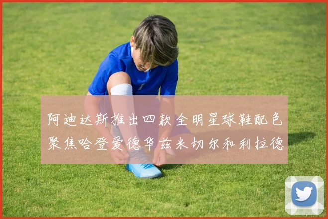 阿迪达斯推出四款全明星球鞋配色聚焦哈登爱德华兹米切尔和利拉德