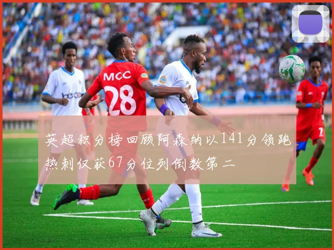 英超积分榜回顾阿森纳以141分领跑热刺仅获67分位列倒数第二