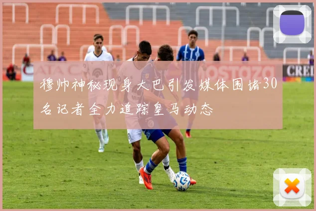 穆帅神秘现身大巴引发媒体围堵30名记者全力追踪皇马动态