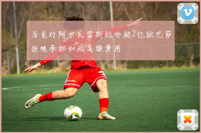 马竞对阿尔瓦雷斯标价超2亿欧巴萨拒绝承担如此高额费用