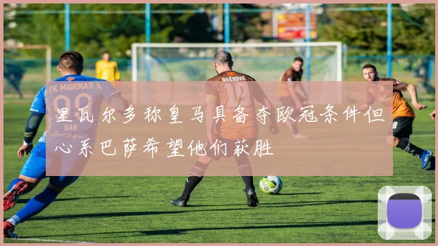 里瓦尔多称皇马具备夺欧冠条件但心系巴萨希望他们获胜