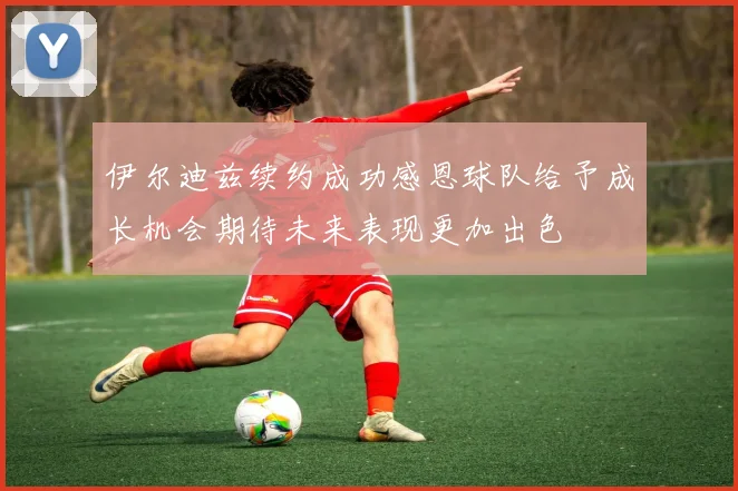 伊尔迪兹续约成功感恩球队给予成长机会期待未来表现更加出色