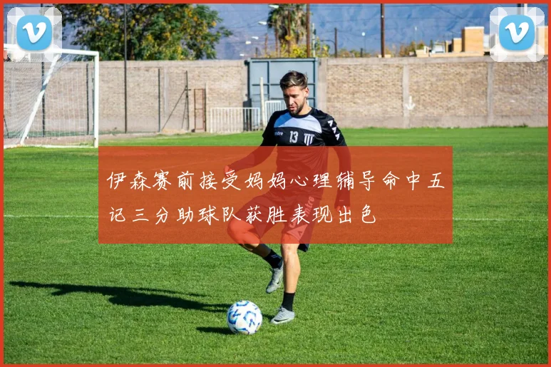 伊森赛前接受妈妈心理辅导命中五记三分助球队获胜表现出色