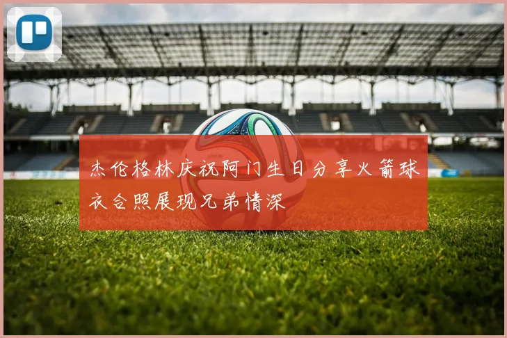 杰伦格林庆祝阿门生日分享火箭球衣合照展现兄弟情深