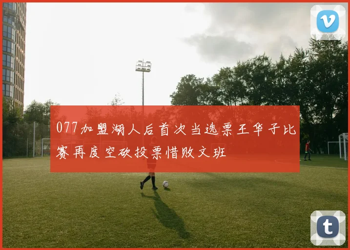 077加盟湖人后首次当选票王华子比赛再度空砍投票惜败文班