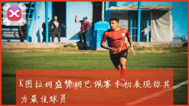 K图拉姆盛赞姆巴佩赛季初表现称其为最佳球员