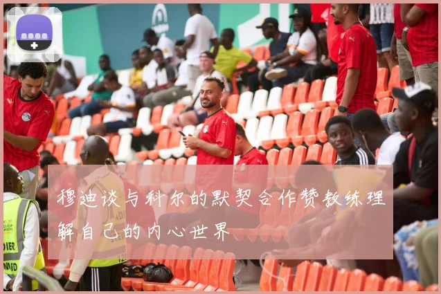 穆迪谈与科尔的默契合作赞教练理解自己的内心世界