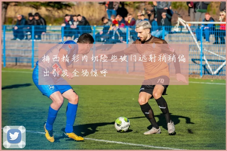 梅西精彩内切险些破门远射稍稍偏出引发全场惊呼