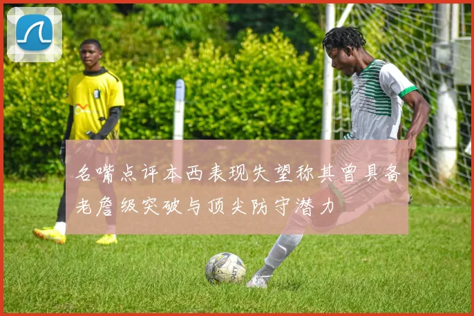 名嘴点评本西表现失望称其曾具备老詹级突破与顶尖防守潜力