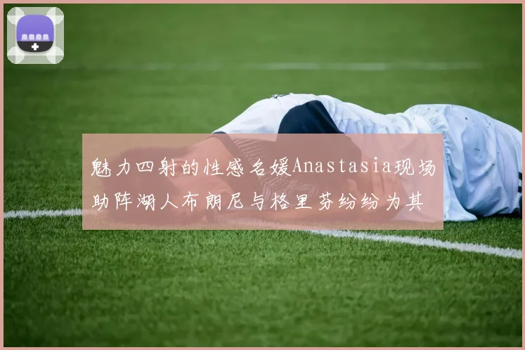 魅力四射的性感名媛Anastasia现场助阵湖人布朗尼与格里芬纷纷为其打call